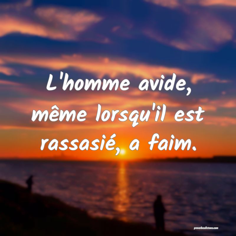 L'homme avide, même lorsqu'il est rassasié, a faim.