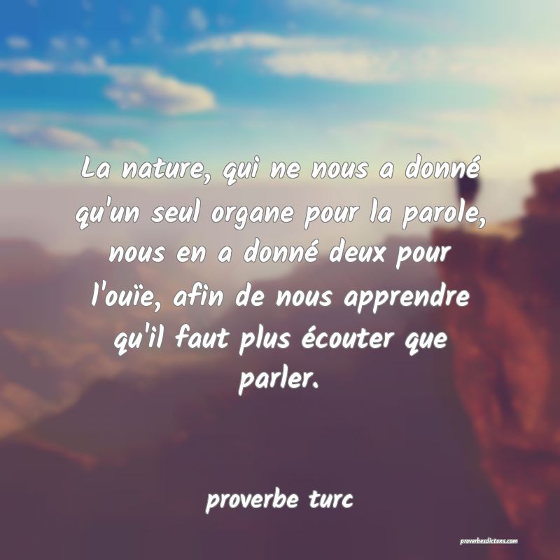 La nature, qui ne nous a donné qu'un seul organe pour la parole, nous en a donné deux pour l'ouïe, afin de nous apprendre qu'il faut plus écouter que parler.