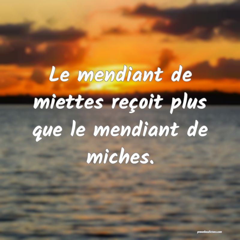 Le mendiant de miettes reçoit plus que le mendiant de miches.