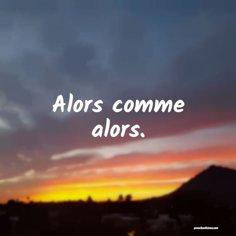 Alors comme alors.