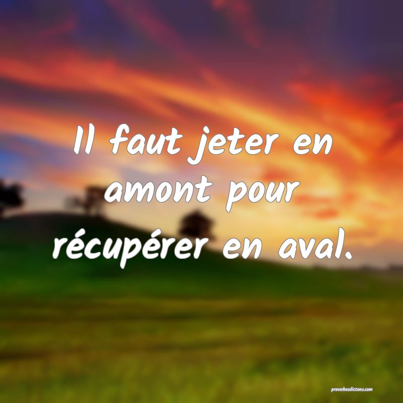 Il faut jeter en amont pour récupérer en aval.
