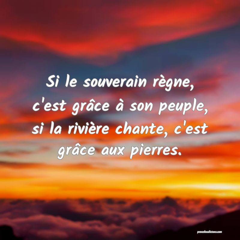 Si le souverain règne, c'est grâce à son peuple, si la rivière chante, c'est grâce aux pierres.