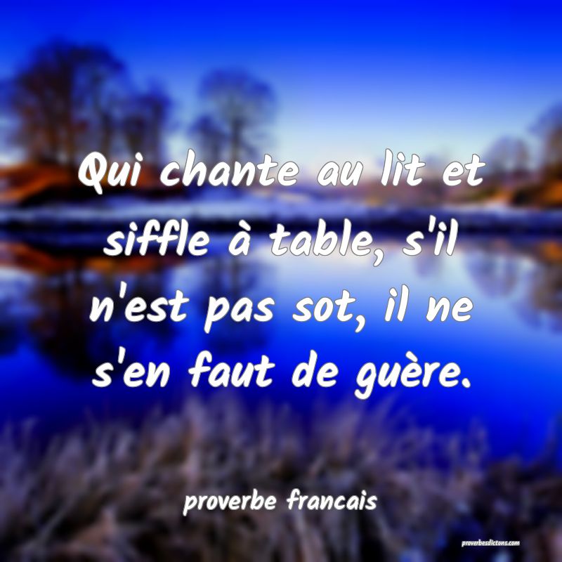 Qui chante au lit et siffle à table, s'il n'est pas sot, il ne s'en faut de guère.