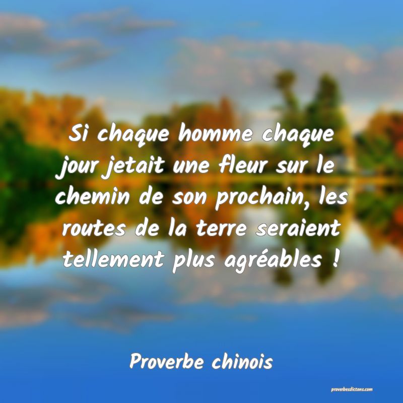 Si chaque homme chaque jour jetait une fleur sur le chemin de son prochain, les routes de la terre seraient tellement plus agréables !