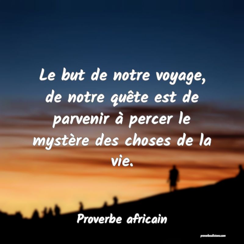 Le but de notre voyage, de notre quête est de parvenir à percer le mystère des choses de la vie.