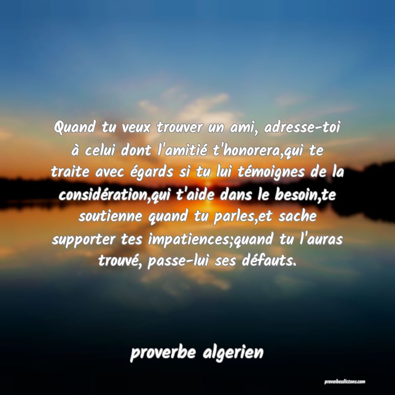  Quand tu veux trouver un ami, adresse-toi à celui dont l'amitié t'honorera,qui te traite avec égards si tu lui témoignes de la considération,qui t'aide dans le besoin,te soutienne quand tu parles,et sache supporter tes impatiences;quand tu l'auras trouvé, passe-lui ses défauts.