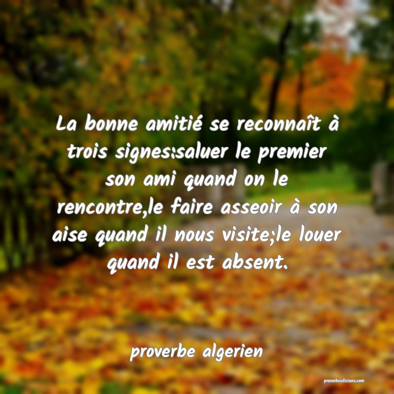  La bonne amitié se reconnaît à trois signes:saluer le premier son ami quand on le rencontre,le faire asseoir à son aise quand il nous visite;le louer quand il est absent.