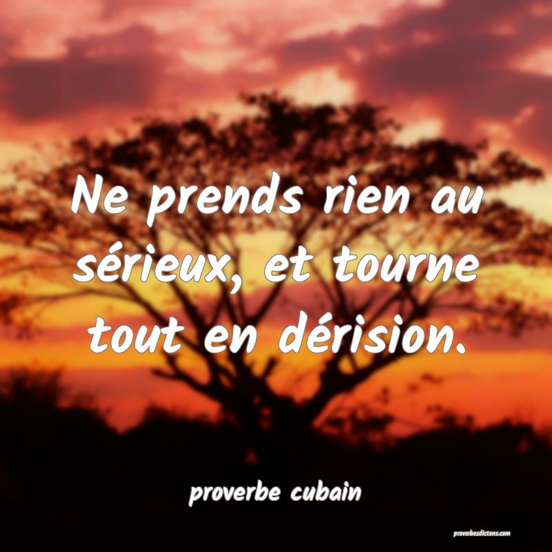 Ne prends rien au sérieux, et tourne tout en dérision.
