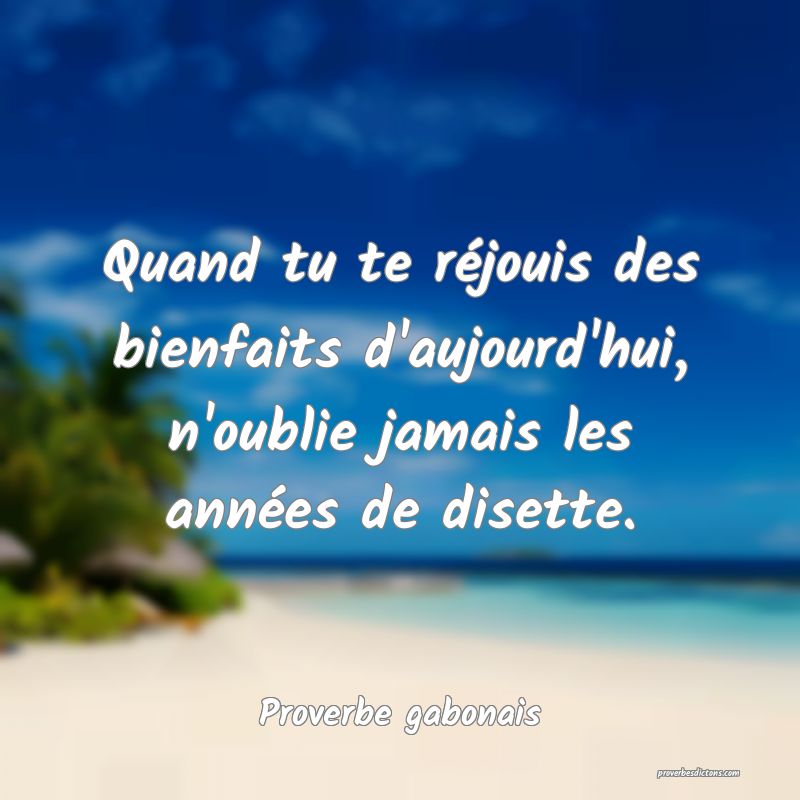 Quand tu te réjouis des bienfaits d'aujourd'hui, n'oublie jamais les années de disette.