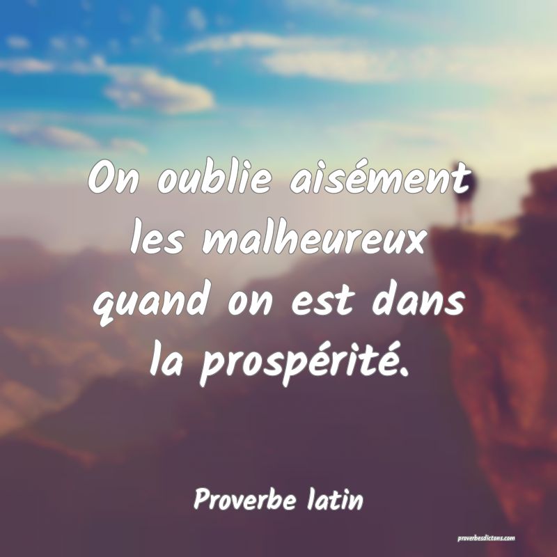 On oublie aisément les malheureux quand on est dans la prospérité.