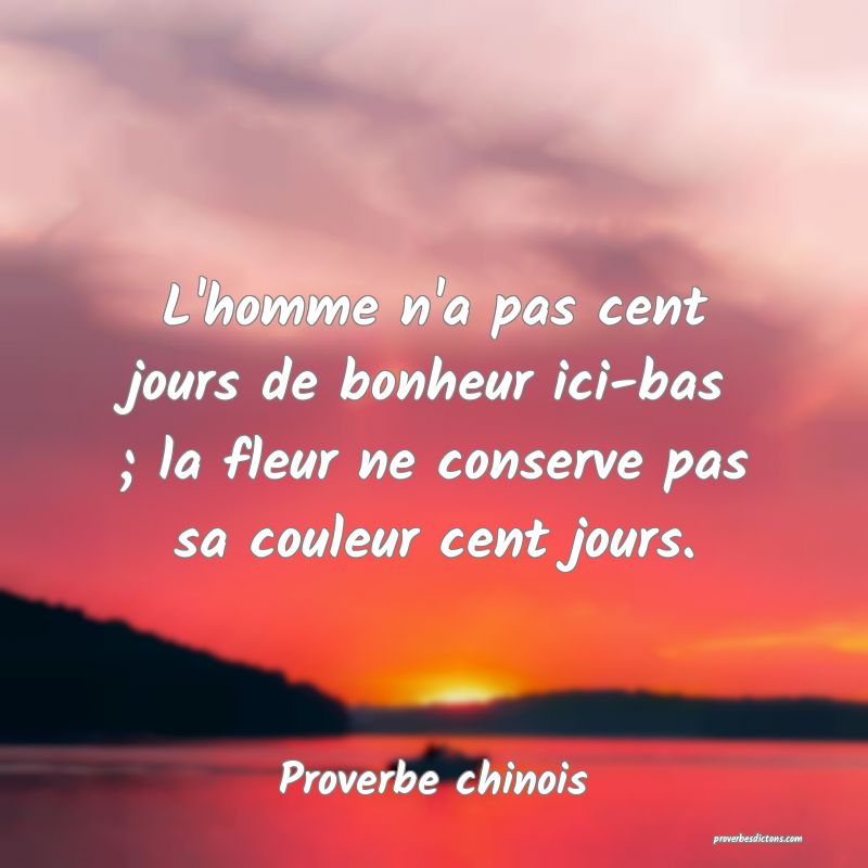 L'homme n'a pas cent jours de bonheur ici-bas ; la fleur ne conserve pas sa couleur cent jours.