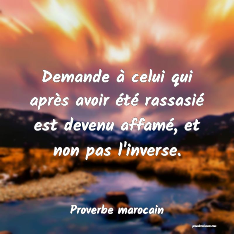 Demande à celui qui après avoir été rassasié est devenu affamé, et non pas l'inverse.