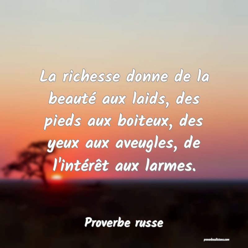  La richesse donne de la beauté aux laids, des pieds aux boiteux, des yeux aux aveugles, de l'intérêt aux larmes.