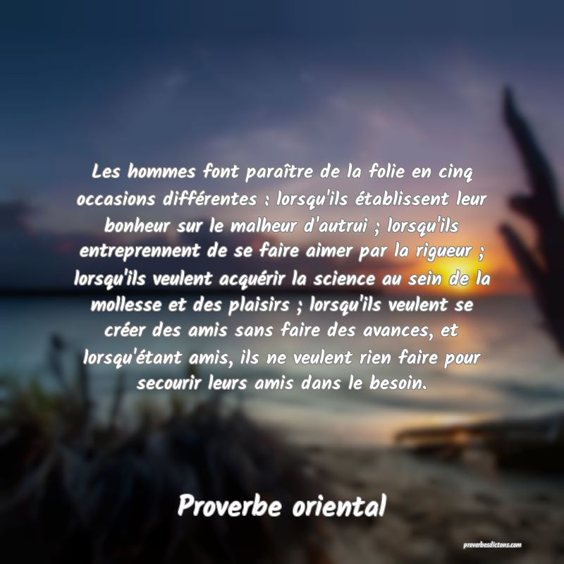 Les hommes font paraître de la folie en cinq occasions différentes : lorsqu'ils établissent leur bonheur sur le malheur d'autrui ; lorsqu'ils entreprennent de se faire aimer par la rigueur ; lorsqu'ils veulent acquérir la science au sein de la mollesse et des plaisirs ; lorsqu'ils veulent se créer des amis sans faire des avances, et lorsqu'étant amis, ils ne veulent rien faire pour secourir leurs amis dans le besoin.