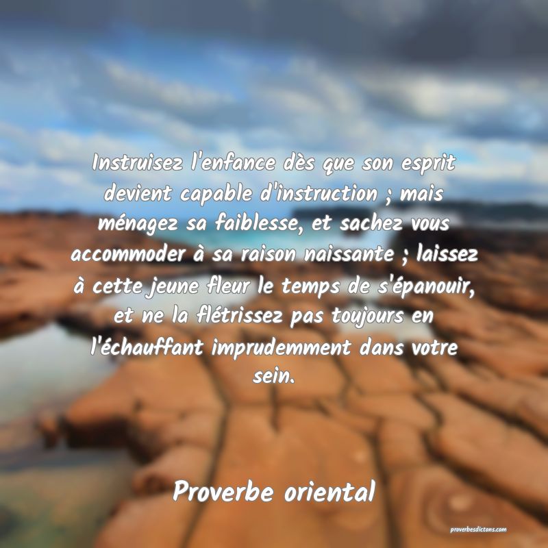 Instruisez l'enfance dès que son esprit devient capable d'instruction ; mais ménagez sa faiblesse, et sachez vous accommoder à sa raison naissante ; laissez à cette jeune fleur le temps de s'épanouir, et ne la flétrissez pas toujours en l'échauffant imprudemment dans votre sein.