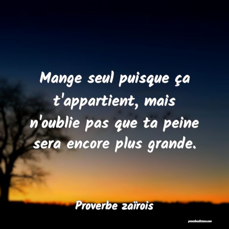 Mange seul puisque ça t'appartient, mais n'oublie pas que ta peine sera encore plus grande.