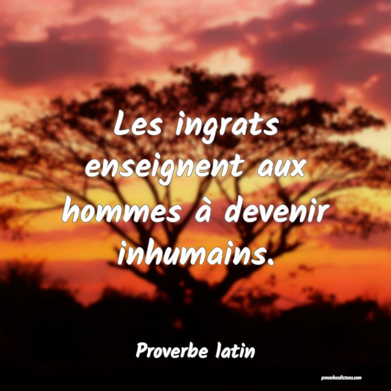 Les ingrats enseignent aux hommes à devenir inhumains.