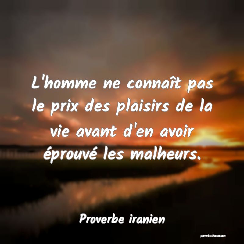 L'homme ne connaît pas le prix des plaisirs de la vie avant d'en avoir éprouvé les malheurs.