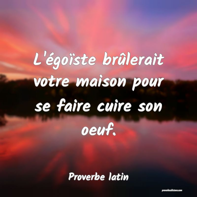 L'égoïste brûlerait votre maison pour se faire cuire son oeuf.