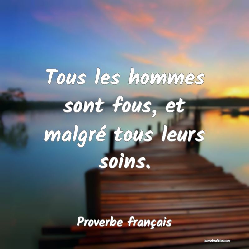 Tous les hommes sont fous, et malgré tous leurs soins.