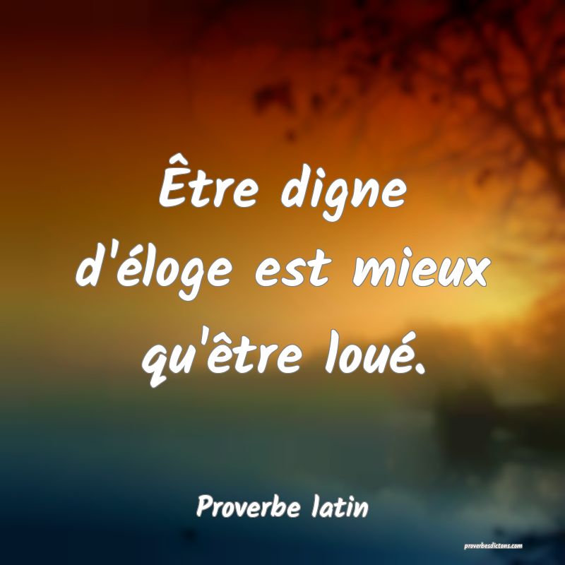 Être digne d'éloge est mieux qu'être loué.