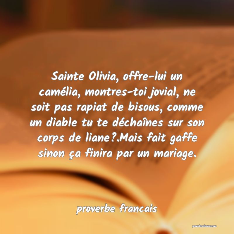  Sainte Olivia, offre-lui un camélia, montres-toi jovial, ne soit pas rapiat de bisous, comme un diable tu te déchaînes sur son corps de liane?.Mais fait gaffe sinon ça finira par un mariage.