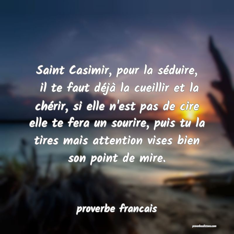 Saint Casimir, pour la séduire,  il te faut déjà la cueillir et la chérir, si elle n'est pas de cire elle te fera un sourire, puis tu la tires mais attention vises bien son point de mire. 