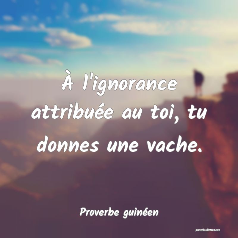 À l'ignorance attribuée au toi, tu donnes une vache.