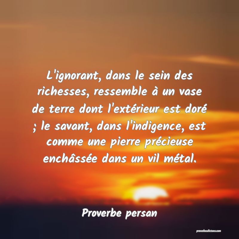 L'ignorant, dans le sein des richesses, ressemble à un vase de terre dont l'extérieur est doré ; le savant, dans l'indigence, est comme une pierre précieuse enchâssée dans un vil métal.