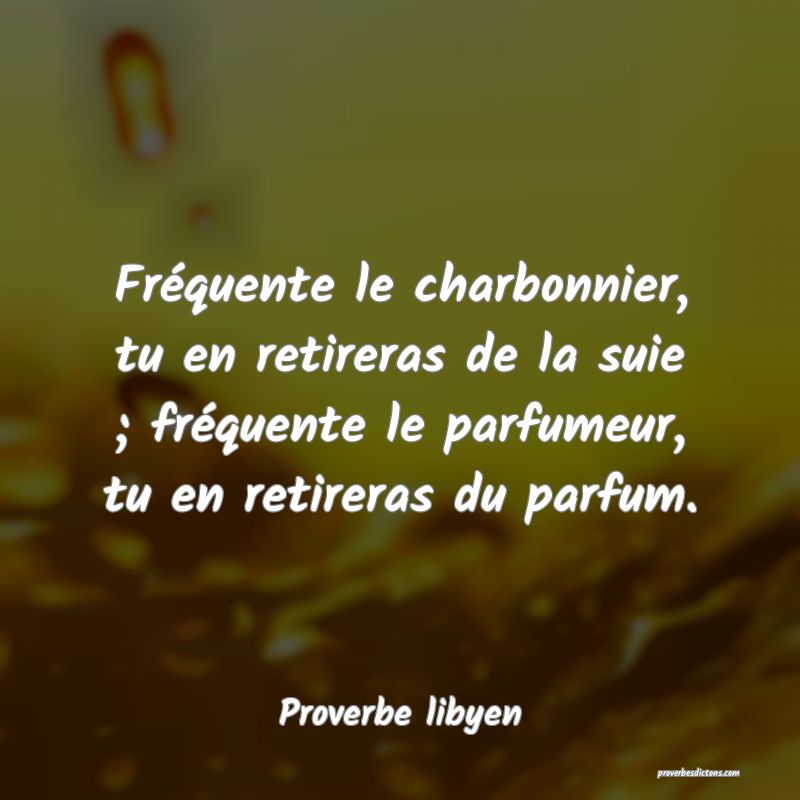 Fréquente le charbonnier, tu en retireras de la suie ; fréquente le parfumeur, tu en retireras du parfum.