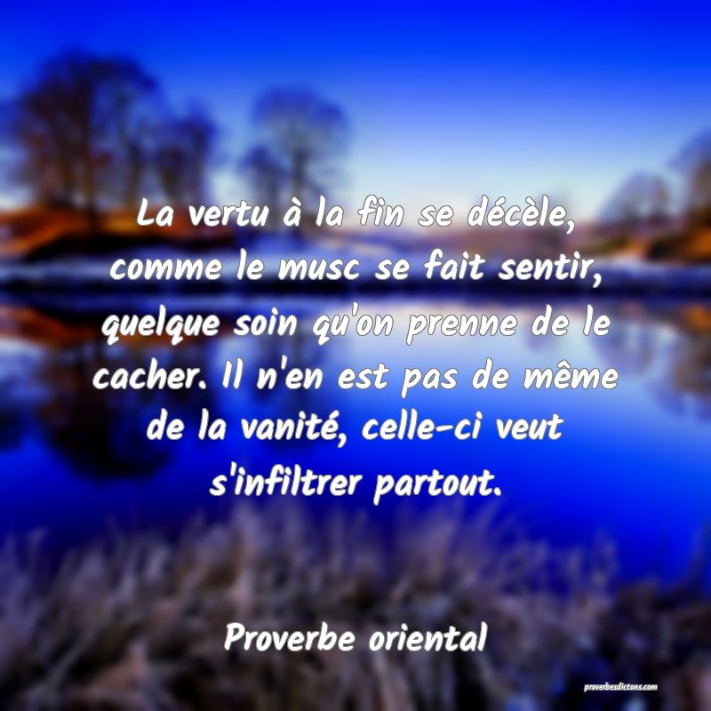 La vertu à la fin se décèle, comme le musc se fait sentir, quelque soin qu'on prenne de le cacher. Il n'en est pas de même de la vanité, celle-ci veut s'infiltrer partout.