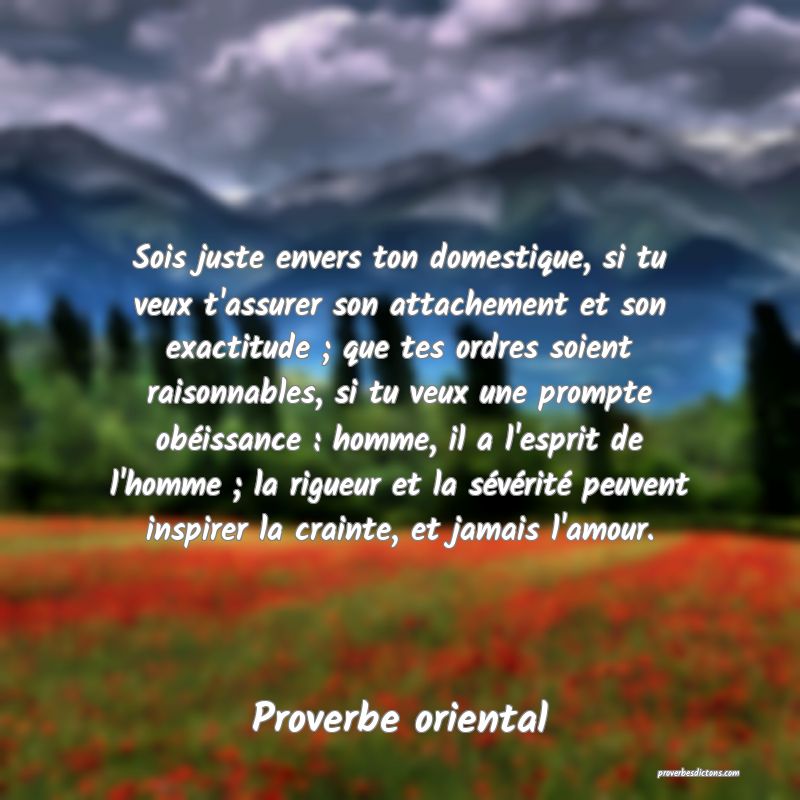 Sois juste envers ton domestique, si tu veux t'assurer son attachement et son exactitude ; que tes ordres soient raisonnables, si tu veux une prompte obéissance : homme, il a l'esprit de l'homme ; la rigueur et la sévérité peuvent inspirer la crainte, et jamais l'amour.