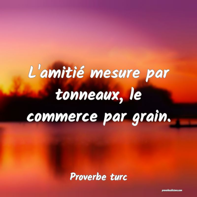 L'amitié mesure par tonneaux, le commerce par grain.