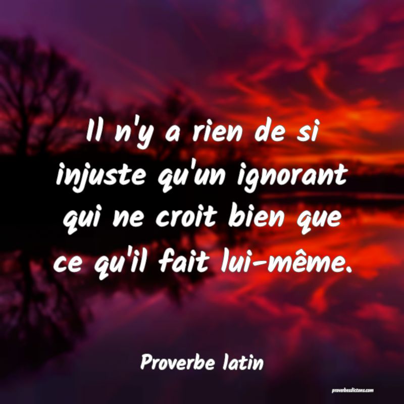 Il n'y a rien de si injuste qu'un ignorant qui ne croit bien que ce qu'il fait lui-même.