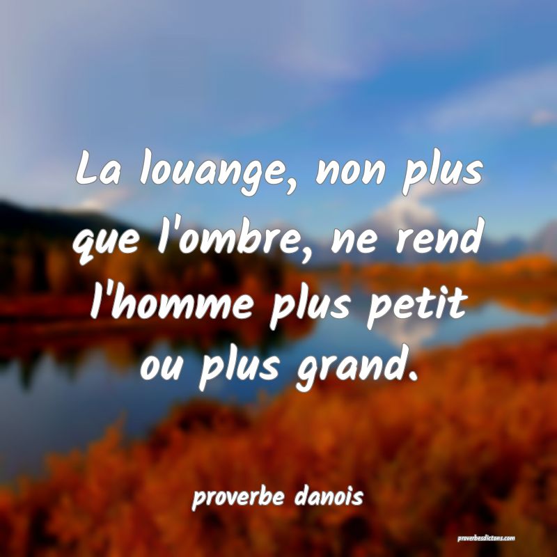 La louange, non plus que l'ombre, ne rend l'homme plus petit ou plus grand.