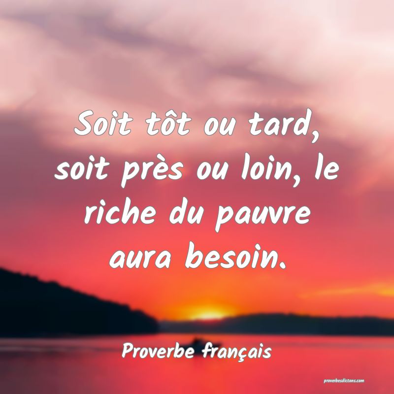 Soit tôt ou tard, soit près ou loin, le riche du pauvre aura besoin.
