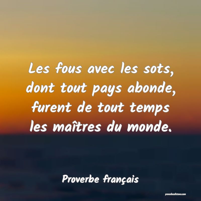 Les fous avec les sots, dont tout pays abonde, furent de tout temps les maîtres du monde.