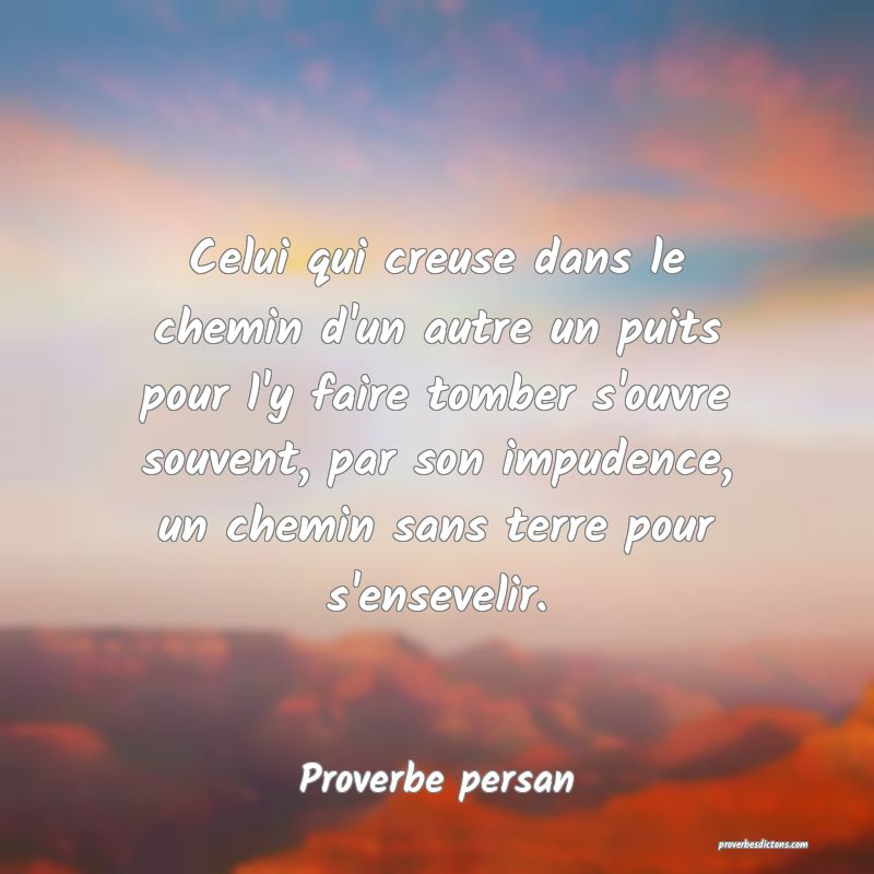 Celui qui creuse dans le chemin d'un autre un puits pour l'y faire tomber s'ouvre souvent, par son impudence, un chemin sans terre pour s'ensevelir.