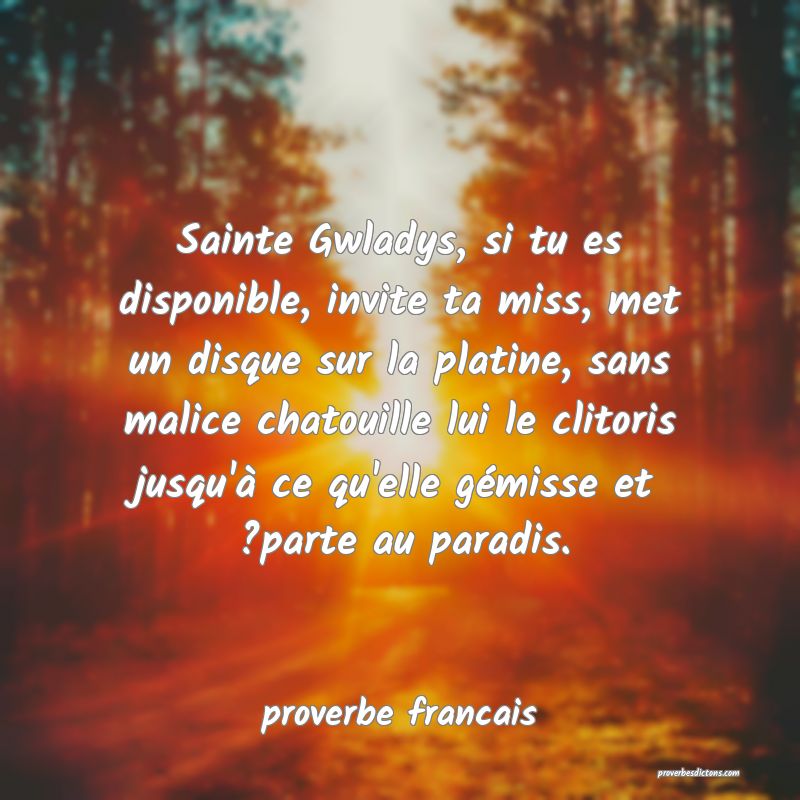 Sainte Gwladys, si tu es disponible, invite ta miss, met un disque sur la platine, sans malice chatouille lui le clitoris jusqu'à ce qu'elle gémisse et ?parte au paradis.