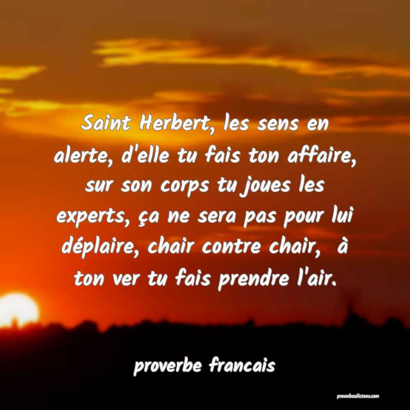 Saint Herbert, les sens en alerte, d'elle tu fais ton affaire, sur son corps tu joues les experts, ça ne sera pas pour lui déplaire, chair contre chair,  à ton ver tu fais prendre l'air.