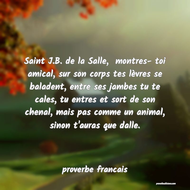 Saint J.B. de la Salle,  montres- toi amical, sur son corps tes lèvres se baladent, entre ses jambes tu te cales, tu entres et sort de son chenal, mais pas comme un animal, sinon t'auras que dalle.