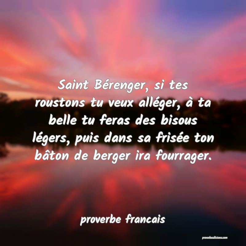  Saint Bérenger, si tes roustons tu veux alléger, à ta belle tu feras des bisous légers, puis dans sa frisée ton bâton de berger ira fourrager.