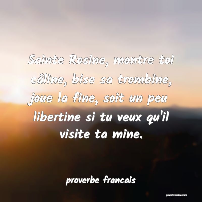 Sainte Rosine, montre toi câline, bise sa trombine, joue la fine, soit un peu libertine si tu veux qu'il visite ta mine.