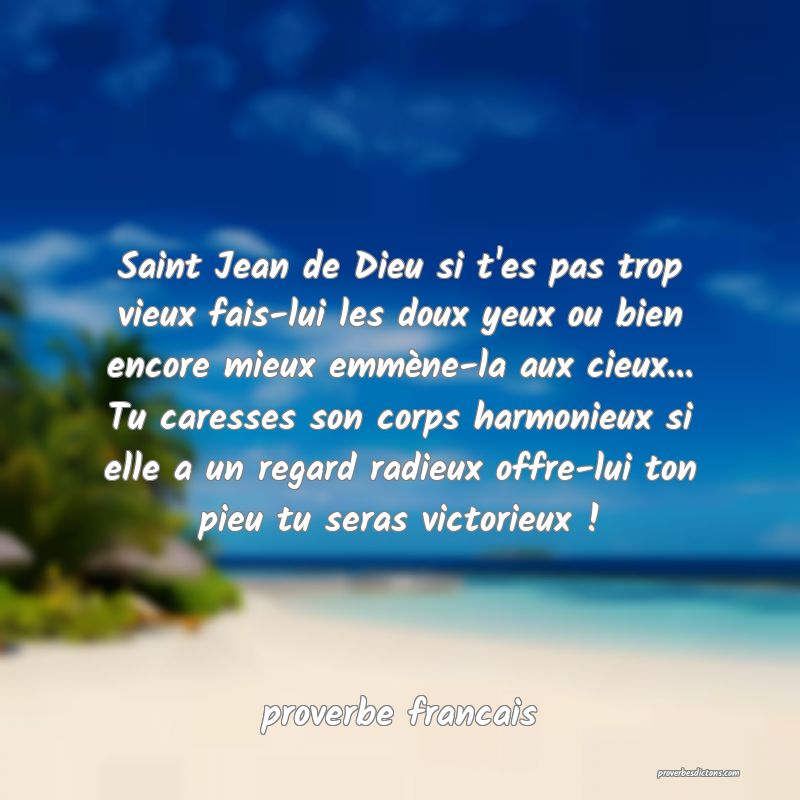  Saint Jean de Dieu si t'es pas trop vieux fais-lui les doux yeux ou bien encore mieux emmène-la aux cieux... Tu caresses son corps harmonieux si elle a un regard radieux offre-lui ton pieu tu seras victorieux !