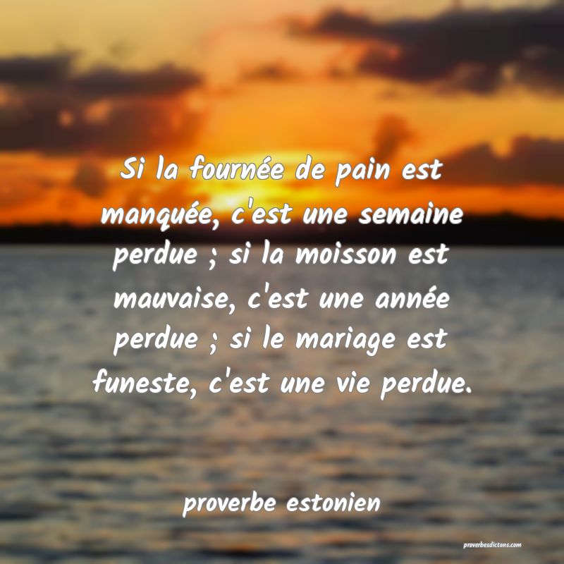 Si la fournée de pain est manquée, c'est une semaine perdue ; si la moisson est mauvaise, c'est une année perdue ; si le mariage est funeste, c'est une vie perdue.