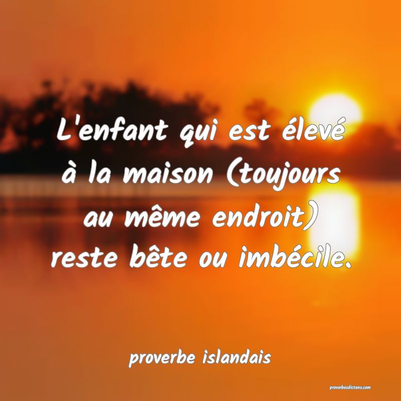  L'enfant qui est élevé à la maison (toujours au même endroit) reste bête ou imbécile.