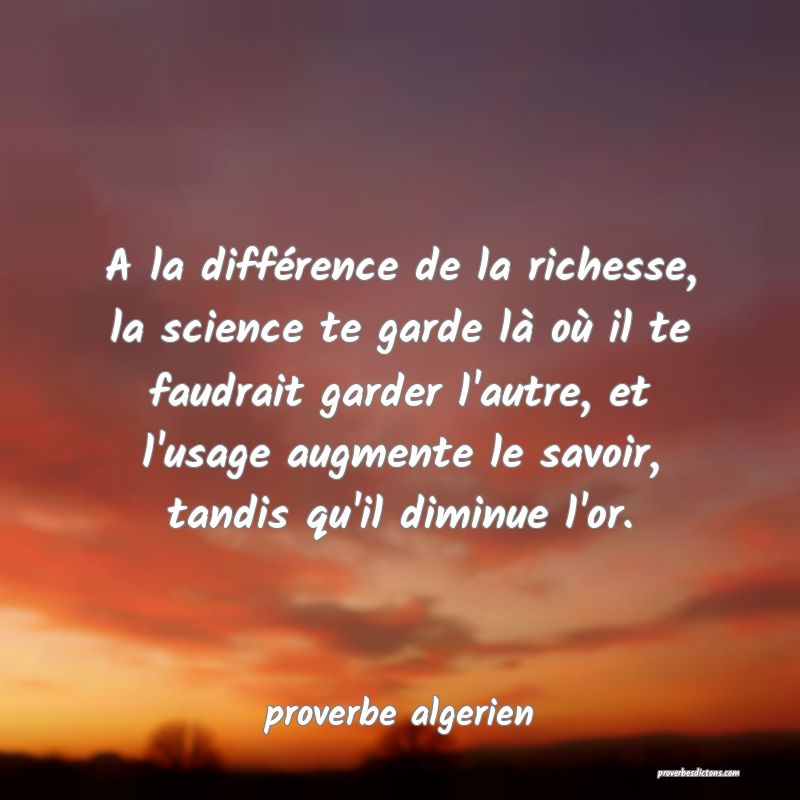  A la différence de la richesse, la science te garde là où il te faudrait garder l'autre, et l'usage augmente le savoir, tandis qu'il diminue l'or.
