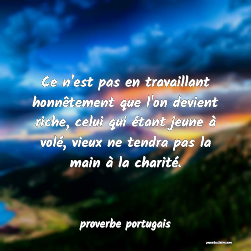  Ce n'est pas en travaillant honnêtement que l'on devient riche, celui qui étant jeune à volé, vieux ne tendra pas la main à la charité.