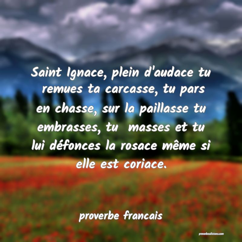Saint Ignace, plein d'audace tu  remues ta carcasse, tu pars en chasse, sur la paillasse tu embrasses, tu  masses et tu lui défonces la rosace même si elle est coriace.