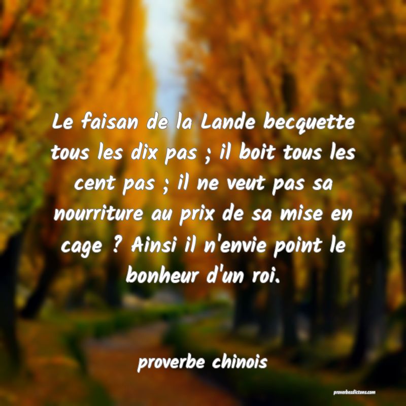 Le faisan de la Lande becquette tous les dix pas ; il boit tous les cent pas ; il ne veut pas sa nourriture au prix de sa mise en cage ? Ainsi il n'envie point le bonheur d'un roi.